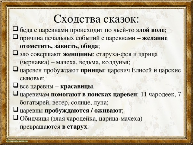 Сходства сказок: беда с царевнами происходит по чьей-то злой воле ; причина печальных событий с царевнами – желание отомстить, зависть, обида ; зло совершают женщины : старуха-фея и царица (чернавка) – мачеха, ведьма, колдунья; царевен пробуждают принцы : царевич Елисей и царские сыновья; все царевны – красавицы . царевичам помогают в поисках царевен : 11 чародеек, 7 богатырей, ветер, солнце, луна; царевны пробуждаются / оживают ; Обидчицы (злая чародейка, царица-мачеха) превращаются в старух . 