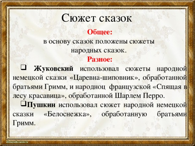 Сюжет сказок Общее: в основу сказок положены сюжеты народных сказок. Разное:  Жуковский использовал сюжеты народной немецкой сказки «Царевна-шиповник», обработанной братьями Гримм, и народноц французской «Спящая в лесу красавица», обработанной Шарлем Перро. Пушкин использовал сюжет народной немецкой сказки «Белоснежка», обработанную братьями Гримм. 