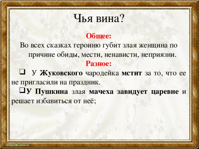 Чья вина? Общее: Во всех сказках героиню губит злая женщина по причине обиды, мести, ненависти, неприязни. Разное:   У Жуковского чародейка мстит за то, что ее не пригласили на праздник. У Пушкина злая мачеха завидует царевне и решает избавиться от неё; 