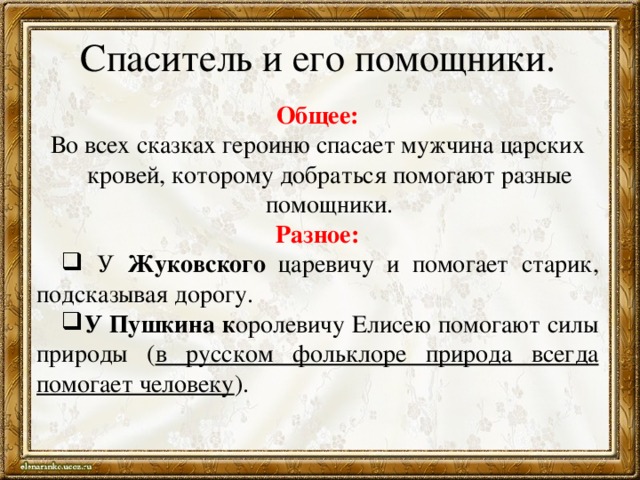 Спаситель и его помощники. Общее: Во всех сказках героиню спасает мужчина царских кровей, которому добраться помогают разные помощники. Разное:  У Жуковского царевичу и помогает старик, подсказывая дорогу. У Пушкина к оролевичу Елисею помогают силы природы ( в русском фольклоре природа всегда помогает человеку ). 