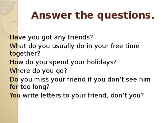 Answer the questions. Have you got any friends? What do you usually do in your free time together? How do you spend your holidays? Where do you go? Do you miss your friend if you don’t see him for too long? You write letters to your friend, don’t you? 