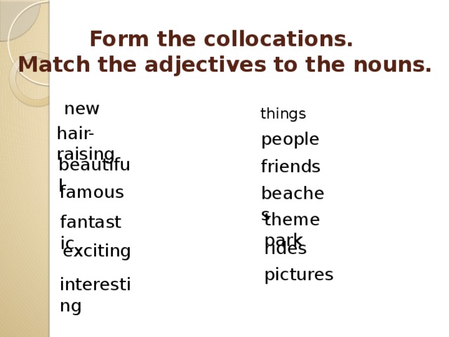 Form the collocations.  Match the adjectives to the nouns. new things hair-raising people beautiful friends famous beaches theme park fantastic rides exciting pictures interesting 