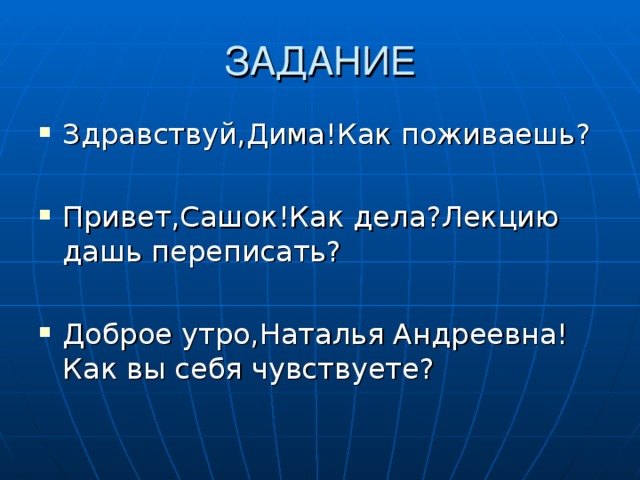 Здравствуй,Дима!Как поживаешь ?  Привет,Сашок!Как дела ? Лекцию дашь переписать ?  Доброе утро,Наталья Андреевна! Как вы себя чувствуете ? 