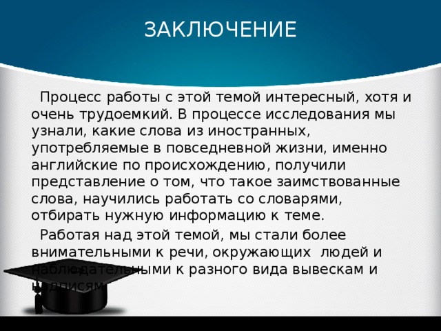 ЗАКЛЮЧЕНИЕ   Процесс работы с этой темой интересный, хотя и очень трудоемкий. В процессе исследования мы узнали, какие слова из иностранных, употребляемые в повседневной жизни, именно английские по происхождению, получили представление о том, что такое заимствованные слова, научились работать со словарями, отбирать нужную информацию к теме. Работая над этой темой, мы стали более внимательными к речи, окружающих людей и наблюдательными к разного вида вывескам и надписям. 
