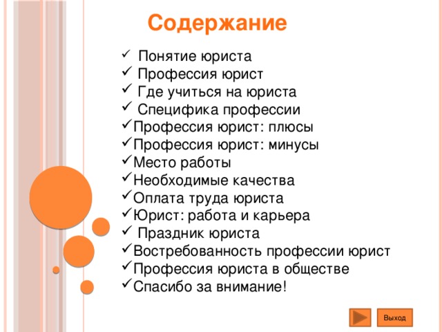 Содержание  Понятие юриста  Профессия юрист  Где учиться на юриста  Специфика профессии Профессия юрист: плюсы Профессия юрист: минусы Место работы Необходимые качества Оплата труда юриста Юрист: работа и карьера  Праздник юриста Востребованность профессии юрист Профессия юриста в обществе Спасибо за внимание! Выход  