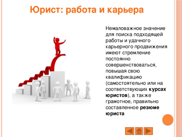 Юрист: работа и карьера   Немаловажное значение для поиска подходящей работы и удачного карьерного продвижения имеют стремление постоянно совершенствоваться, повышая свою квалификацию (самостоятельно или на соответствующих  курсах юристов ), а также грамотное, правильно составленное  резюме юриста 