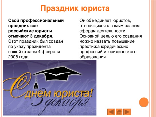 Праздник юриста Свой профессиональный праздник все российские юристы отмечают 3 декабря . Этот праздник был создан по указу президента нашей страны 4 февраля 2008 года Он объединяет юристов, относящихся к самым разным сферам деятельности. Основной целью его создания можно назвать повышение престижа юридических профессий и юридического образования   