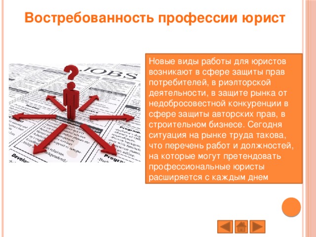 Востребованность профессии юрист   Новые виды работы для юристов возникают в сфере защиты прав потребителей, в риэлторской деятельности, в защите рынка от недобросовестной конкуренции в сфере защиты авторских прав, в строительном бизнесе. Сегодня ситуация на рынке труда такова, что перечень работ и должностей, на которые могут претендовать профессиональные юристы расширяется с каждым днем 
