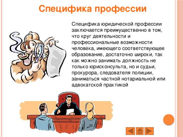 Специфика профессии Специфика юридической профессии заключается преимущественно в том, что круг деятельности и профессиональные возможности человека, имеющего соответствующее образование, достаточно широки, так как можно занимать должность не только юрисконсульта, но и судьи, прокурора, следователя полиции, заниматься частной нотариальной или адвокатской практикой 