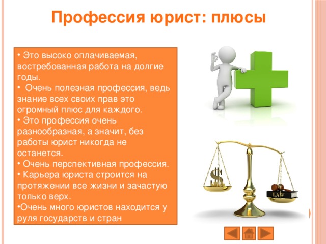 Профессия юрист: плюсы    Это высоко оплачиваемая, востребованная работа на долгие годы.  Очень полезная профессия, ведь знание всех своих прав это огромный плюс для каждого.  Это профессия очень разнообразная, а значит, без работы юрист никогда не останется.  Очень перспективная профессия.  Карьера юриста строится на протяжении все жизни и зачастую только верх. Очень много юристов находится у руля государств и стран 