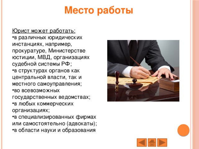 Место работы   Юрист может работать: в различных юридических инстанциях, например, прокуратуре, Министерстве юстиции, МВД, организациях судебной системы РФ; в структурах органов как центральной власти, так и местного самоуправления; во всевозможных государственных ведомствах; в любых коммерческих организациях; в специализированных фирмах или самостоятельно (адвокаты); в области науки и образования 