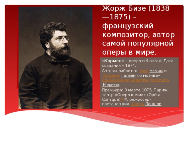Жорж Бизе (1838—1875) – французский композитор, автор самой популярной оперы в мире. Вставка рисунка «Кармен» — опера в 4 актах. Дата создания – 1874. Авторы либретто : Анри Мельяк  и Людовик Галеви по мотивам одноимённой новеллы  Проспера Мериме . Премьера: 3 марта 1875, Париж, театр «Опера комик» (Opéra-Comique) [2] [3] ; режиссер-постановщик Шарль Поншар . 