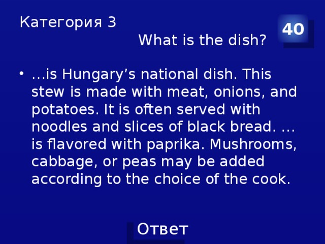 Категория 3  What is the dish? 40 … is Hungary’s national dish. This stew is made with meat, onions, and potatoes. It is often served with noodles and slices of black bread. …is flavored with paprika. Mushrooms, cabbage, or peas may be added according to the choice of the cook. 