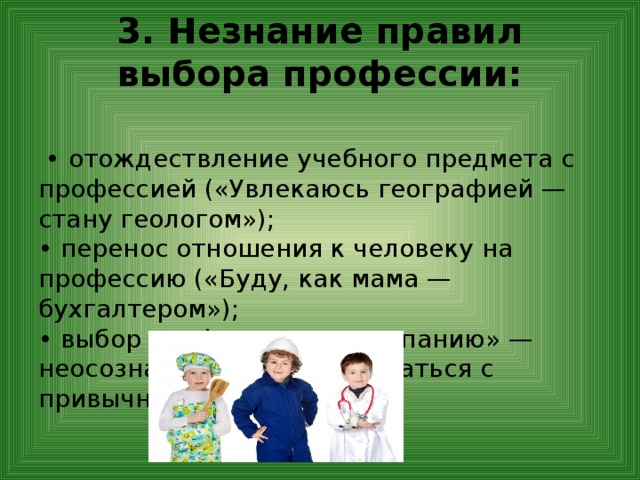 3. Незнание правил выбора профессии:   • отождествление учебного предмета с профессией («Увлекаюсь географией — стану геологом»);  • перенос отношения к человеку на профессию («Буду, как мама — бухгалтером»);  • выбор профессии «за компанию» — неосознанная боязнь расстаться с привычным окружением. 