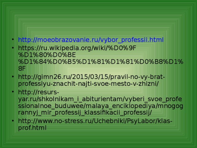 http://moeobrazovanie.ru/vybor_professii.html https://ru.wikipedia.org/wiki/%D0%9F%D1%80%D0%BE%D1%84%D0%B5%D1%81%D1%81%D0%B8%D1%8F http://gimn26.ru/2015/03/15/pravil-no-vy-brat-professiyu-znachit-najti-svoe-mesto-v-zhizni/ http://resurs-yar.ru/shkolnikam_i_abiturientam/vyberi_svoe_professionalnoe_buduwee/malaya_enciklopediya/mnogogrannyj_mir_professij_klassifikacii_professij/ http://www.no-stress.ru/Uchebniki/PsyLabor/klas-prof.html      