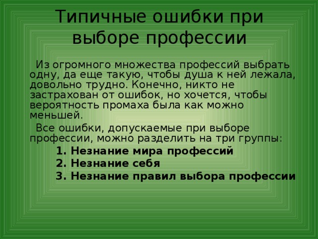 Типичные ошибки при выборе профессии    Из огромного множества профессий выбрать одну, да еще такую, чтобы душа к ней лежала, довольно трудно. Конечно, никто не застрахован от ошибок, но хочется, чтобы вероятность промаха была как можно меньшей.  Все ошибки, допускаемые при выборе профессии, можно разделить на три группы:  1. Незнание мира профессий  2. Незнание себя  3. Незнание правил выбора профессии 