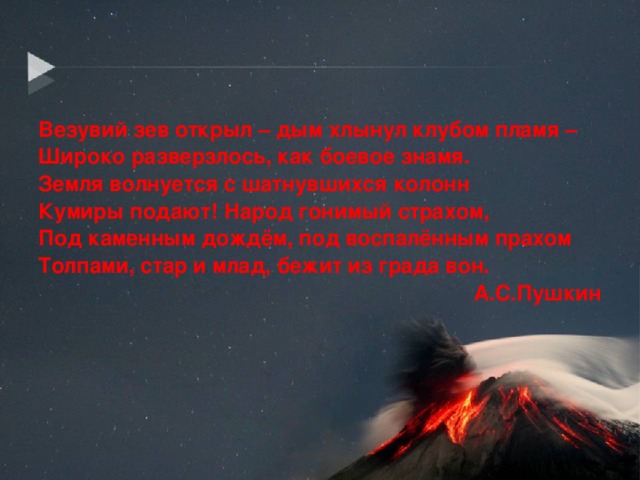 Везувий зев открыл – дым хлынул клубом пламя – Широко разверзлось, как боевое знамя. Земля волнуется с шатнувшихся колонн Кумиры подают! Народ гонимый страхом, Под каменным дождём, под воспалённым прахом Толпами, стар и млад, бежит из града вон. А.С.Пушкин  