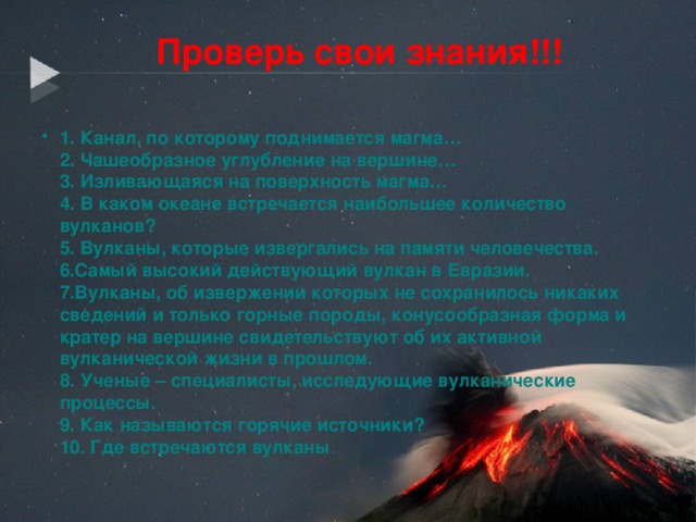 Проверь свои знания!!! 1. Канал, по которому поднимается магма…  2. Чашеобразное углубление на вершине…  3. Изливающаяся на поверхность магма…  4. В каком океане встречается наибольшее количество вулканов?  5. Вулканы, которые извергались на памяти человечества.  6.Самый высокий действующий вулкан в Евразии.  7.Вулканы, об извержении которых не сохранилось никаких сведений и только горные породы, конусообразная форма и кратер на вершине свидетельствуют об их активной вулканической жизни в прошлом.  8. Ученые – специалисты, исследующие вулканические процессы.  9. Как называются горячие источники?  10. Где встречаются вулканы .    