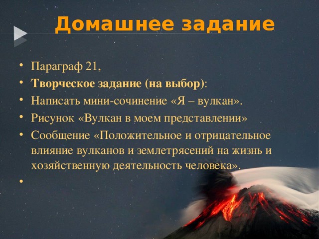 Домашнее задание Параграф 21, Творческое задание (на выбор) : Написать мини-сочинение «Я – вулкан». Рисунок «Вулкан в моем представлении» Сообщение «Положительное и отрицательное влияние вулканов и землетрясений на жизнь и хозяйственную деятельность человека».   