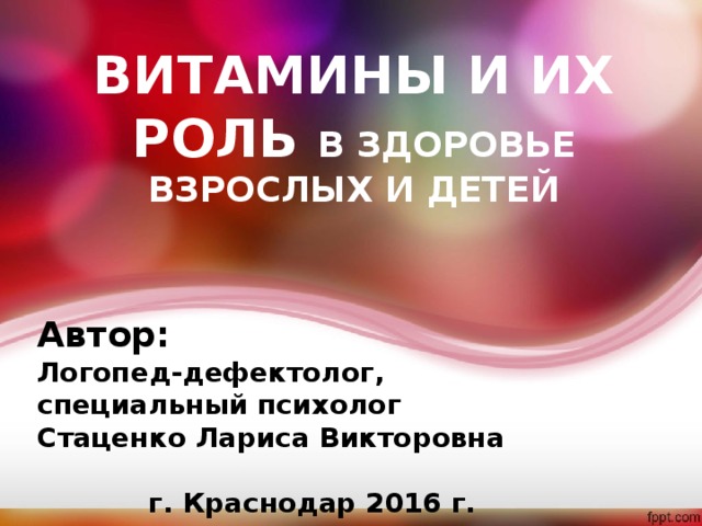ВИТАМИНЫ И ИХ РОЛЬ В ЗДОРОВЬЕ ВЗРОСЛЫХ И ДЕТЕЙ Автор: Логопед-дефектолог, специальный психолог Стаценко Лариса Викторовна  г. Краснодар 2016 г. 