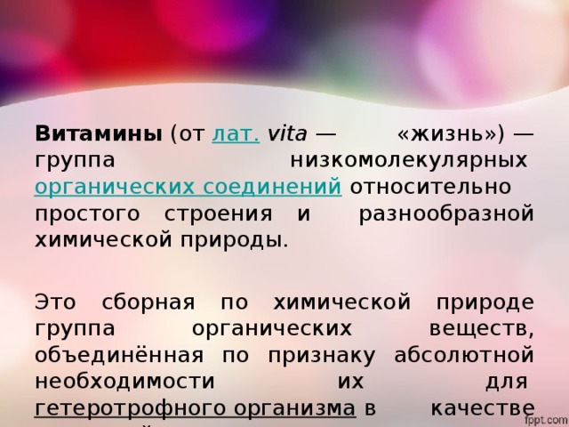 Витамины  (от  лат.   vita  — «жизнь») — группа низкомолекулярных  органических соединений  относительно простого строения и разнообразной химической природы. Это сборная по химической природе группа органических веществ, объединённая по признаку абсолютной необходимости их для  гетеротрофного организма  в качестве составной части  пищи . 