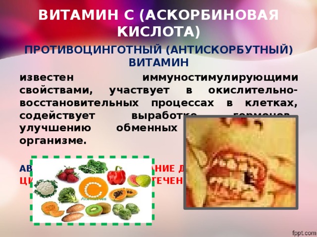 ВИТАМИН С (АСКОРБИНОВАЯ КИСЛОТА) ПРОТИВОЦИНГОТНЫЙ (АНТИСКОРБУТНЫЙ) ВИТАМИН известен иммуностимулирующими свойствами, участвует в окислительно-восстановительных процессах в клетках, содействует выработке гормонов,  улучшению обменных процессов в организме.  АВИТАМИНОЗ - ЗАБОЛЕВАНИЕ ДЁСЕН, ЦИНГА, НОСОВЫЕ КРОВОТЕЧЕНИЯ  