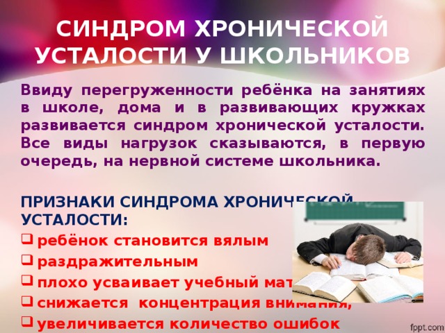 СИНДРОМ ХРОНИЧЕСКОЙ УСТАЛОСТИ У ШКОЛЬНИКОВ Ввиду перегруженности ребёнка на занятиях в школе, дома и в развивающих кружках развивается синдром хронической усталости. Все виды нагрузок сказываются, в первую очередь, на нервной системе школьника.  ПРИЗНАКИ СИНДРОМА ХРОНИЧЕСКОЙ УСТАЛОСТИ: ребёнок становится вялым раздражительным плохо усваивает учебный материал снижается концентрация внимания, увеличивается количество ошибок 