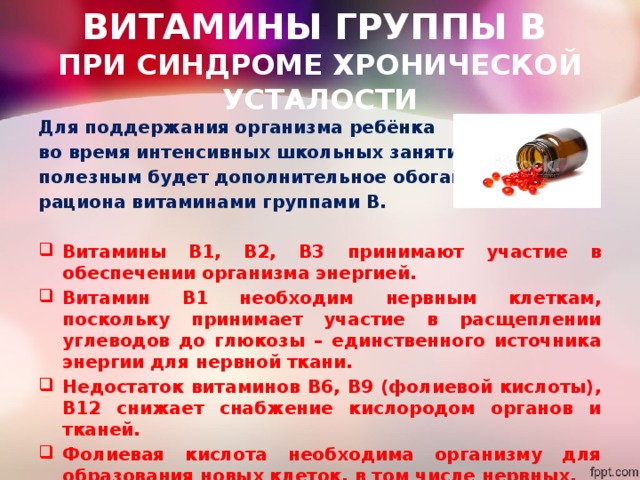 ВИТАМИНЫ ГРУППЫ В  ПРИ СИНДРОМЕ ХРОНИЧЕСКОЙ УСТАЛОСТИ Для поддержания организма ребёнка во время интенсивных школьных занятий полезным будет дополнительное обогащение рациона витаминами группами В.  Витамины В1, В2, В3 принимают участие в обеспечении организма энергией. Витамин В1 необходим нервным клеткам, поскольку принимает участие в расщеплении углеводов до глюкозы – единственного источника энергии для нервной ткани. Недостаток витаминов В6, В9 (фолиевой кислоты), В12 снижает снабжение кислородом органов и тканей. Фолиевая кислота необходима организму для образования новых клеток, в том числе нервных. 