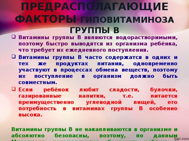 ПРЕДРАСПОЛАГАЮЩИЕ ФАКТОРЫ ГИПОВИТАМИНОЗА ГРУППЫ В Витамины группы В являются водорастворимыми, поэтому быстро выводятся из организма ребёнка, что требует их ежедневного поступления. Витамины группы В часто содержатся в одних и тех же продуктах питания, одновременно участвуют в процессах обмена веществ, поэтому их поступление в организм должно быть совместным. Если ребёнок любит сладости, булочки, газированные напитки, т.е. питается преимущественно углеводной пищей, его потребность в витаминах группы В особенно высока.  Витамины группы В не накапливаются в организме и абсолютно безопасны, поэтому, по данным Минздрава, рекомендуется обеспечить ребёнку в период школьного обучения курсовой профилактический приём этих препаратов с учётом его возраста и здоровья. 