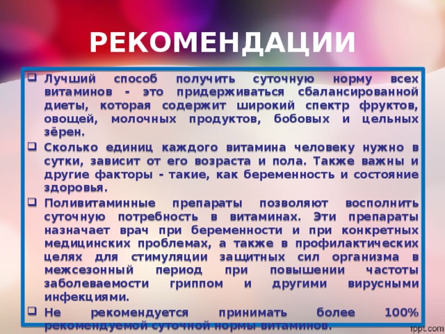 РЕКОМЕНДАЦИИ Лучший способ получить суточную норму всех витаминов - это придерживаться сбалансированной диеты, которая содержит широкий спектр фруктов, овощей, молочных продуктов, бобовых и цельных зёрен. Сколько единиц каждого витамина человеку нужно в сутки, зависит от его возраста и пола. Также важны и другие факторы - такие, как беременность и состояние здоровья. Поливитаминные препараты позволяют восполнить суточную потребность в витаминах. Эти препараты назначает врач при беременности и при конкретных медицинских проблемах, а также в профилактических целях для стимуляции защитных сил организма в межсезонный период при повышении частоты заболеваемости гриппом и другими вирусными инфекциями. Не рекомендуется принимать более 100% рекомендуемой суточной нормы витаминов. Нельзя принимать большое количество жирорастворимых витаминных добавок - витаминов А, D, Е и К. Поскольку эти витамины хранятся в жировых клетках организма, они могут в нём накапливаться и оказывать вредное воздействие. 