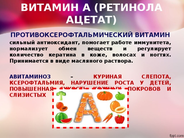 ВИТАМИН А (РЕТИНОЛА АЦЕТАТ) ПРОТИВОКСЕРОФТАЛЬМИЧЕСКИЙ ВИТАМИН сильный антиоксидант, помогает работе иммунитета, нормализует обмен веществ и регулирует количество кератина в коже, волосах и ногтях. Принимается в виде масляного раствора.  АВИТАМИНОЗ – КУРИНАЯ СЛЕПОТА, КСЕРОФТАЛЬМИЯ, НАРУШЕНИЕ РОСТА У ДЕТЕЙ, ПОВЫШЕННАЯ СУХОСТЬ КОЖНЫХ ПОКРОВОВ И СЛИЗИСТЫХ 