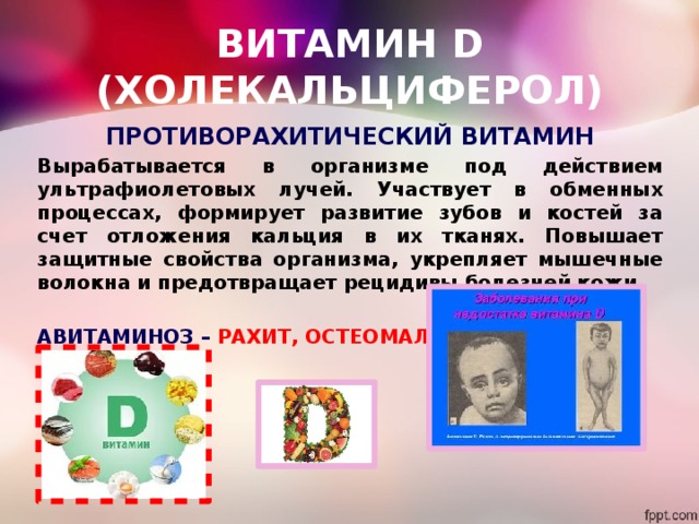 ВИТАМИН D (ХОЛЕКАЛЬЦИФЕРОЛ) ПРОТИВОРАХИТИЧЕСКИЙ ВИТАМИН Вырабатывается в организме под действием ультрафиолетовых лучей. Участвует в обменных процессах, формирует развитие зубов и костей за счет отложения кальция в их тканях. Повышает защитные свойства организма, укрепляет мышечные волокна и предотвращает рецидивы болезней кожи.  АВИТАМИНОЗ – РАХИТ, ОСТЕОМАЛЯЦИЯ 