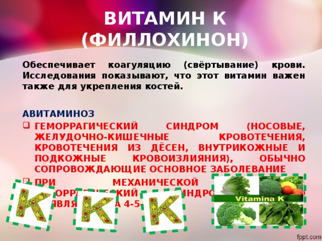 ВИТАМИН К (ФИЛЛОХИНОН) Обеспечивает коагуляцию (свёртывание) крови. Исследования показывают, что этот витамин важен также для укрепления костей. АВИТАМИНОЗ ГЕМОРРАГИЧЕСКИЙ СИНДРОМ (НОСОВЫЕ, ЖЕЛУДОЧНО-КИШЕЧНЫЕ КРОВОТЕЧЕНИЯ, КРОВОТЕЧЕНИЯ ИЗ ДЁСЕН, ВНУТРИКОЖНЫЕ И ПОДКОЖНЫЕ КРОВОИЗЛИЯНИЯ), ОБЫЧНО СОПРОВОЖДАЮЩИЕ ОСНОВНОЕ ЗАБОЛЕВАНИЕ ПРИ МЕХАНИЧЕСКОЙ ЖЕЛТУХЕ ГЕМОРРАГИЧЕСКИЙ СИНДРОМ ОБЫЧНО ПОЯВЛЯЕТСЯ НА 4-5-Й ДЕНЬ 