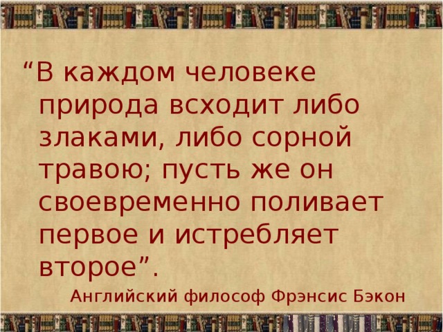 “ В каждом человеке природа всходит либо злаками, либо сорной травою; пусть же он своевременно поливает первое и истребляет второе”. Английский философ Фрэнсис Бэкон 