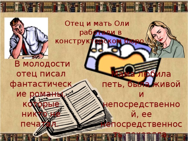 Отец и мать Оли работали в конструкторском бюро.  В молодости отец писал фантастические романы, которые никто не печатал. Мама любила петь, была живой и непосредственной, ее непосредственность покоряла. Синонимом ей была честность. 