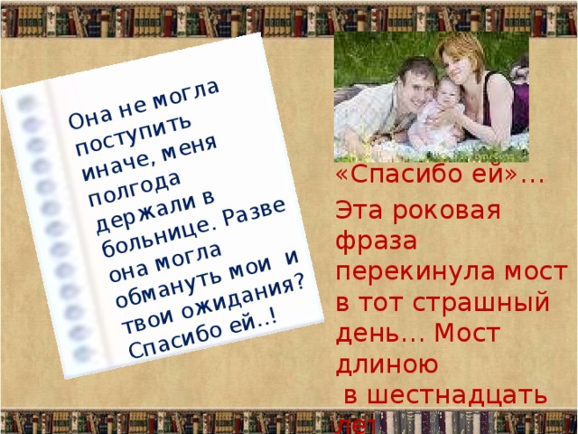 Она не могла поступить иначе, меня полгода держали в больнице. Разве она могла обмануть мои и твои ожидания? Спасибо ей..! «Спасибо ей»… Эта роковая фраза перекинула мост в тот страшный день… Мост длиною  в шестнадцать лет  и два месяца… 