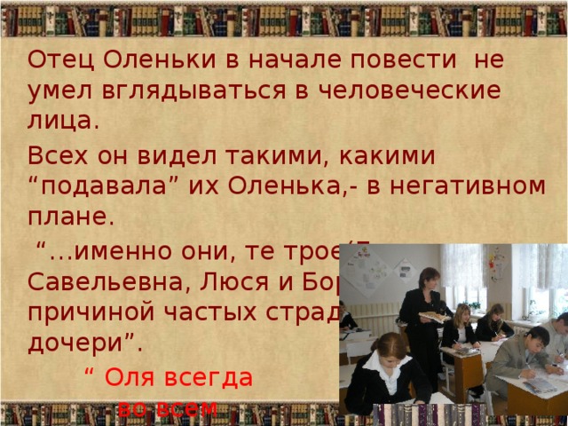 Отец Оленьки в начале повести не умел вглядываться в человеческие лица. Всех он видел такими, какими “подавала” их Оленька,- в негативном плане. “… именно они, те трое(Евдокия Савельевна, Люся и Боря)…были причиной частых страданий и слез дочери”.  “ Оля всегда  во всем  была права”. 