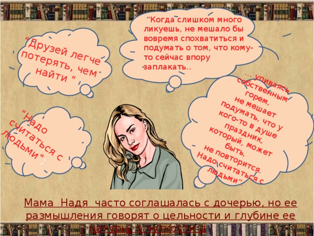 “ Надо считаться с людьми” ; … упиваясь собственным горем,  не мешает подумать, что у кого-то в душе праздник, который, может быть,  не повторится.  Надо считаться с людьми”. “ Друзей легче потерять, чем найти “ “ Когда слишком много ликуешь, не мешало бы вовремя спохватиться и подумать о том, что кому-то сейчас впору заплакать.. Мама Надя часто соглашалась с дочерью, но ее размышления говорят о цельности и глубине ее натуры, о чуткости души. 