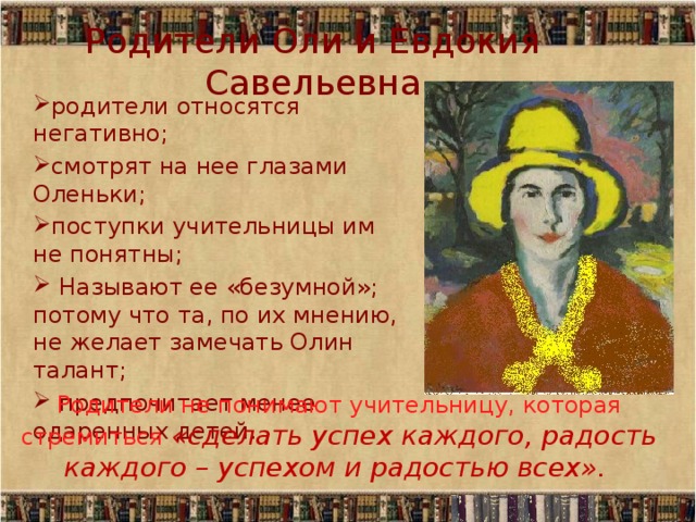 Родители Оли и Евдокия Савельевна родители относятся негативно; смотрят на нее глазами Оленьки; поступки учительницы им  не понятны;  Называют ее «безумной»; потому что та, по их мнению, не желает замечать Олин талант;  предпочитает менее одаренных детей. Родители не понимают учительницу, которая стремиться «сделать успех каждого, радость каждого – успехом и радостью всех». 