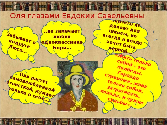 ..ничего не делает для школы, но всегда и везде хочет быть первой… «Жить только собой – это полбеды. Гораздо страшнее, живя только собой, затрагивать, походя, и чужие судьбы».  Оля растет самовлюбленной эгоисткой, думает только о себе… Забывает о подруге Люсе… Оля глазами Евдокии Савельевны ..не замечает любви одноклассника Бори… 
