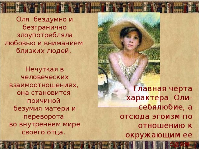 Оля бездумно и безгранично злоупотребляла любовью и вниманием  близких людей. Нечуткая в человеческих взаимоотношениях,  она становится  причиной  безумия матери и переворота  во внутреннем мире своего отца. Главная черта характера Оли- себялюбие, а отсюда эгоизм по отношению к окружающим ее людям. 