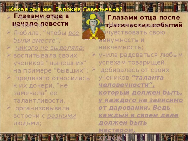 Какая она же, Евдокия Савельевна?   Глазами отца в начале повести Глазами отца после трагических событий “ женщина без возраста”; Любила, “чтобы все были вместе”;  никого не выделяла ; воспитывала своих учеников “нынешних” на примере “бывших”;  предвзято относилась к их дочери, “не замечала” ее талантливости,  организовывала встречи с разными людьми;  Никому не давала почувствовать свою ненужность и никчемность; учила радоваться любым успехам товарищей.  добивалась от своих учеников “таланта человечности”, который должен быть, у каждого не зависимо от дарований. Ведь каждый в своем деле должен быть мастером, художником. 