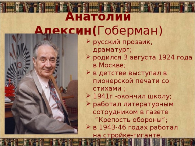 Анатолий Алексин( Гоберман) русский прозаик, драматург; родился 3 августа 1924 года в Москве; в детстве выступал в пионерской печати со стихами ; 1941г.-окончил школу; работал литературным сотрудником в газете  “Крепость обороны”; в 1943-46 годах работал  на стройке-гиганте. 