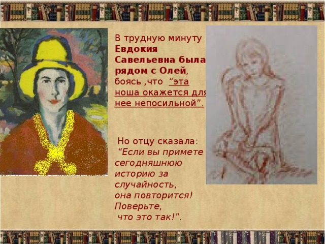 В трудную минуту Евдокия Савельевна была рядом с Олей , боясь ,что “эта ноша окажется для нее непосильной”.  Но отцу сказала:  “Если вы примете сегодняшнюю историю за случайность,  она повторится! Поверьте,  что это так!”. 