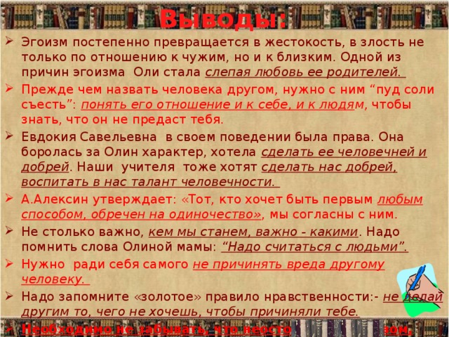 Выводы: Эгоизм постепенно превращается в жестокость, в злость не только по отношению к чужим, но и к близким. Одной из причин эгоизма Оли стала слепая любовь ее родителей. Прежде чем назвать человека другом, нужно с ним “пуд соли съесть”: понять его отношение и к себе, и к людя м , чтобы знать, что он не предаст тебя. Евдокия Савельевна в своем поведении была права. Она боролась за Олин характер, хотела сделать ее человечней и добрей . Наши учителя тоже хотят сделать нас добрей, воспитать в нас талант человечности. А.Алексин утверждает: «Тот, кто хочет быть первым любым способом, обречен на одиночество» , мы согласны с ним. Не столько важно, кем мы станем, важно - какими . Надо помнить слова Олиной мамы: “Надо считаться с людьми”. Нужно ради себя самого не причинять вреда другому человеку. Надо запомните «золотое» правило нравственности:- не делай другим то, чего не хочешь, чтобы причиняли тебе. Необходимо не забывать, что неосторожным словом, поступком легко обидеть, ранить; надо учиться щадить, беречь тех, кто рядом с нами.   