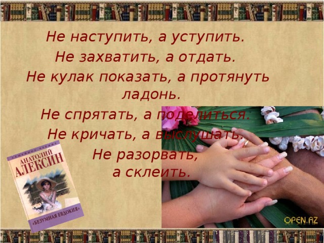 Не наступить, а уступить.  Не захватить, а отдать.  Не кулак показать, а протянуть ладонь.  Не спрятать, а поделиться.  Не кричать, а выслушать.  Не разорвать,  а склеить.  