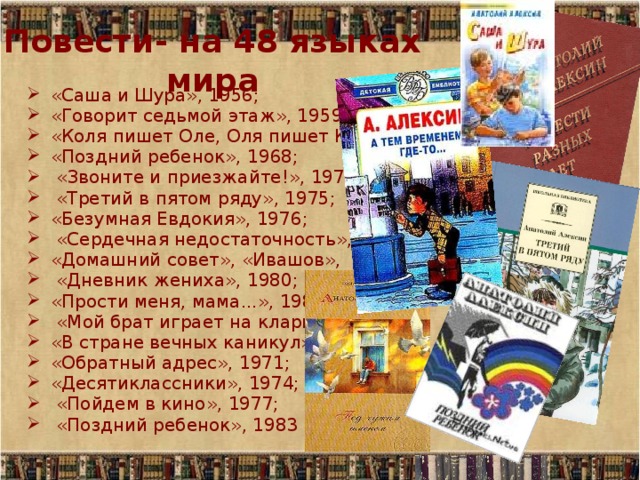 Повести- на 48 языках мира «Саша и Шура», 1956; «Говорит седьмой этаж», 1959; «Коля пишет Оле, Оля пишет Коле», 1965; «Поздний ребенок», 1968;  «Звоните и приезжайте!», 1970;  «Третий в пятом ряду», 1975; «Безумная Евдокия», 1976;  «Сердечная недостаточность», 1979; «Домашний совет», «Ивашов»,  «Дневник жениха», 1980; «Прости меня, мама...», 1989,  «Мой брат играет на кларнете», 1968; «В стране вечных каникул», 1970; «Обратный адрес», 1971; «Десятиклассники», 1974;  «Пойдем в кино», 1977;  «Поздний ребенок», 1983 и др 