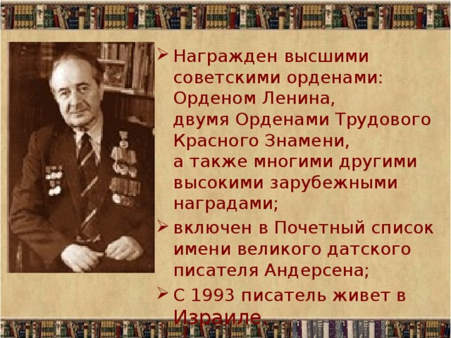 Награжден высшими советскими орденами: Орденом Ленина,  двумя Орденами Трудового Красного Знамени,  а также многими другими высокими зарубежными наградами; включен в Почетный список имени великого датского писателя Андерсена; С 1993 писатель живет в Израиле. 