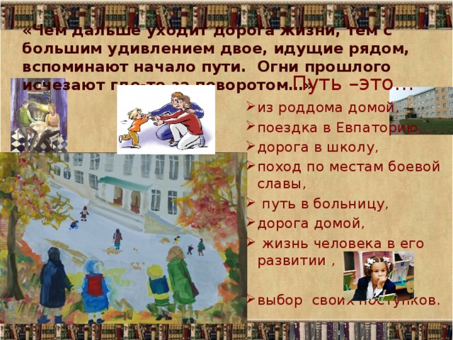 «Чем дальше уходит дорога жизни, тем с большим удивлением двое, идущие рядом, вспоминают начало пути. Огни прошлого исчезают где-то за поворотом…» Путь –это… из роддома домой, поездка в Евпаторию, дорога в школу, поход по местам боевой славы,  путь в больницу, дорога домой,  жизнь человека в его развитии , выбор своих поступков. 