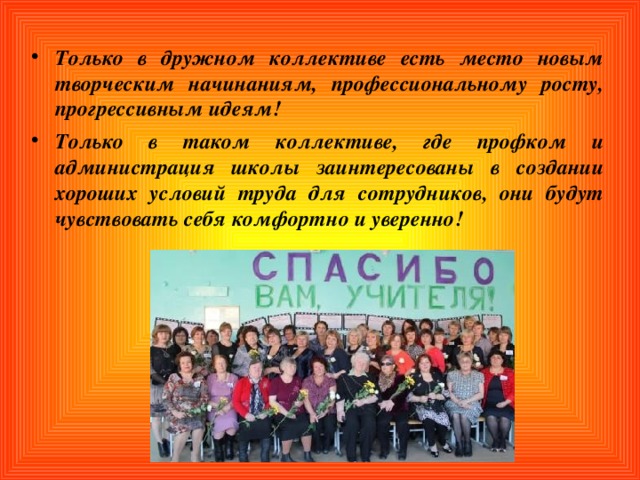 Только в дружном коллективе есть место новым творческим начинаниям, профессиональному росту, прогрессивным идеям! Только в таком коллективе, где профком и администрация школы заинтересованы в создании хороших условий труда для сотрудников, они будут чувствовать себя комфортно и уверенно! 